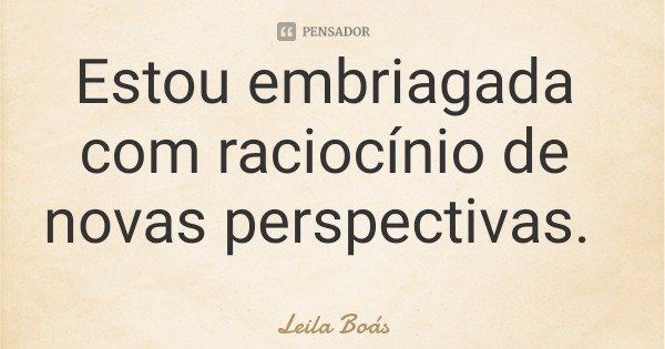 Estou embriagada com raciocínio de novas perspectivas.... Frase de Leila Boás.