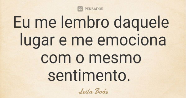 Eu me lembro daquele lugar e me emociona com o mesmo sentimento.... Frase de Leila Boás.