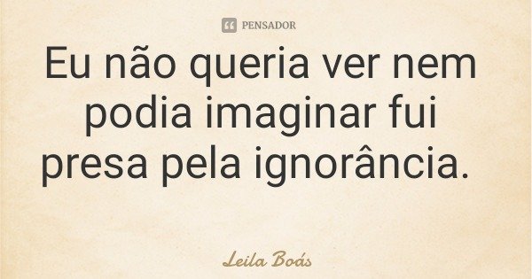 Eu não queria ver nem podia imaginar fui presa pela ignorância.... Frase de Leila Boás.