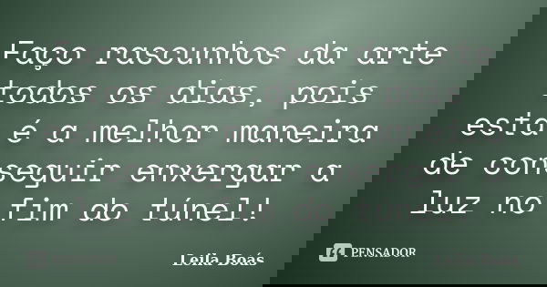 Faço rascunhos da arte todos os dias, pois esta é a melhor maneira de conseguir enxergar a luz no fim do túnel!... Frase de leila boás.