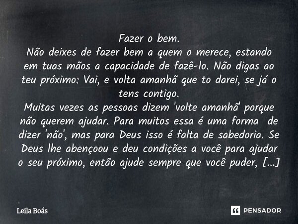 Fazer o bem. Não deixes de fazer bem a quem o merece, estando em tuas mãos a capacidade de fazê-lo. Não digas ao teu próximo: Vai, e volta amanhã que to darei,... Frase de Leila Boás.