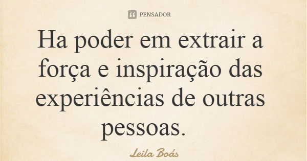 Ha poder em extrair a força e inspiração das experiências de outras pessoas.... Frase de Leila Boás.