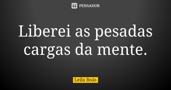 Liberei as pesadas cargas da mente.... Frase de Leila Boás.