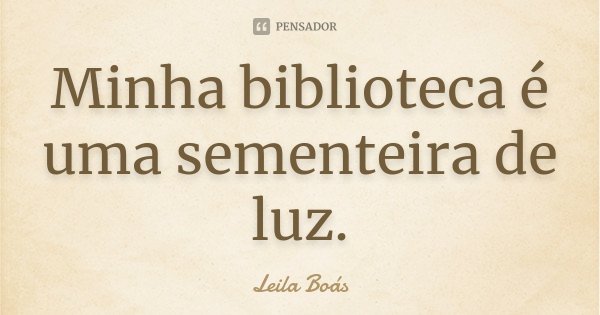 Minha biblioteca é uma sementeira de luz.... Frase de Leila Boás.
