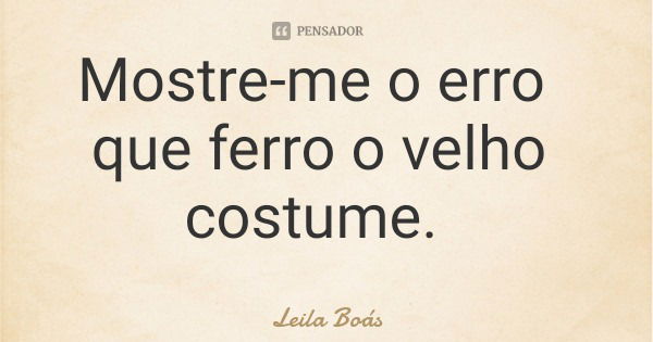 Mostre-me o erro que ferro o velho costume.... Frase de Leila Boás.