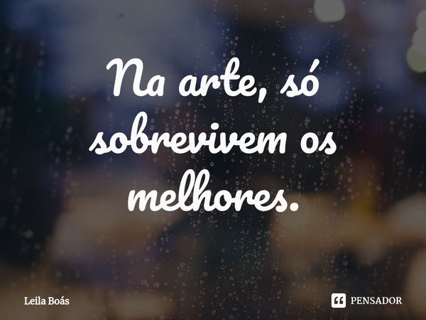 ⁠Na arte, só sobrevivem os melhores.... Frase de Leila Boás.