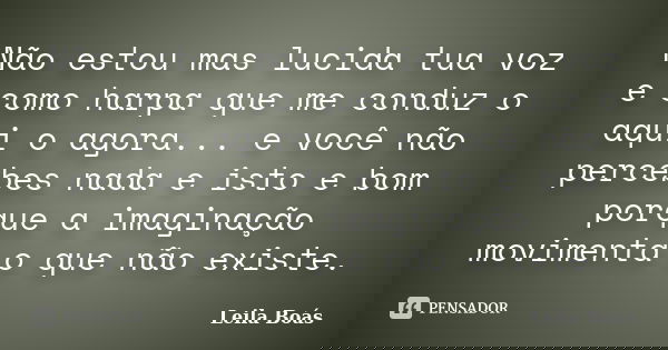 Não estou mas lucida tua voz e como harpa que me conduz o aqui o agora... e você não percebes nada e isto e bom porque a imaginação movimenta o que não existe.... Frase de Leila Boás.