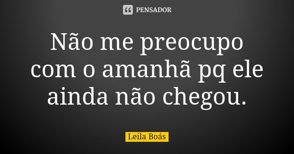 Não me preocupo com o amanhã pq ele ainda não chegou.... Frase de Leila Boas.