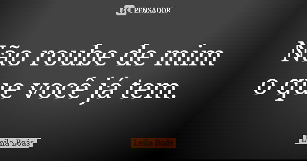 Não roube de mim o que você já tem.... Frase de Leila Boás.