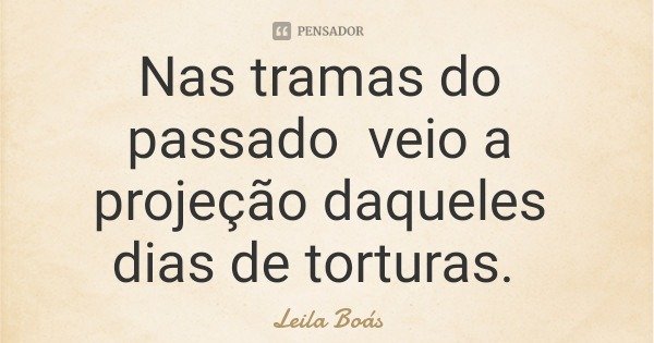 Nas tramas do passado veio a projeção daqueles dias de torturas.... Frase de Leila Boás.