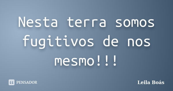 Nesta terra somos fugitivos de nos mesmo!!!... Frase de leila boás.