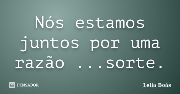 Nós estamos juntos por uma razão ...sorte.... Frase de Leila Boás.