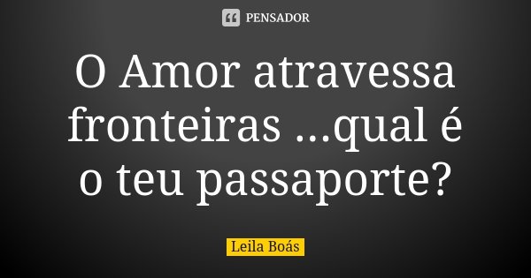 O Amor atravessa fronteiras ...qual é o teu passaporte?... Frase de Leila Boás.