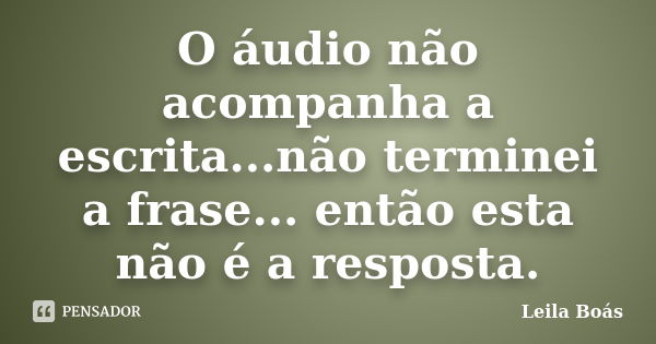 O áudio não acompanha a escrita...não terminei a frase... então esta não é a resposta.... Frase de Leila Boás.