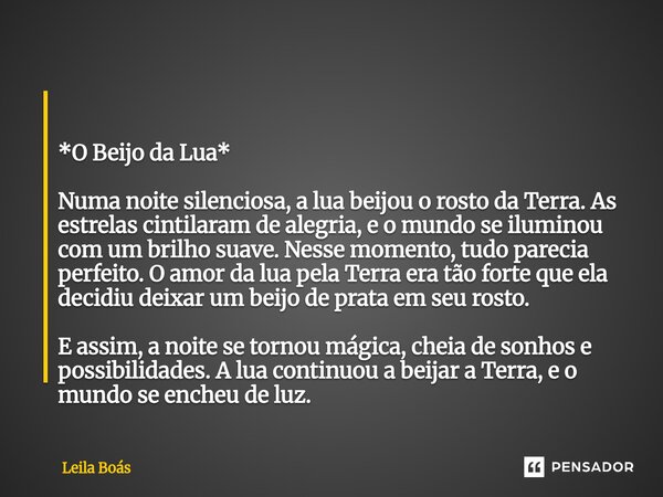 *O Beijo da Lua* Numa noite silenciosa, a lua beijou o rosto da Terra. As estrelas cintilaram de alegria, e o mundo se iluminou com um brilho suave. Nesse mom... Frase de Leila Boás.