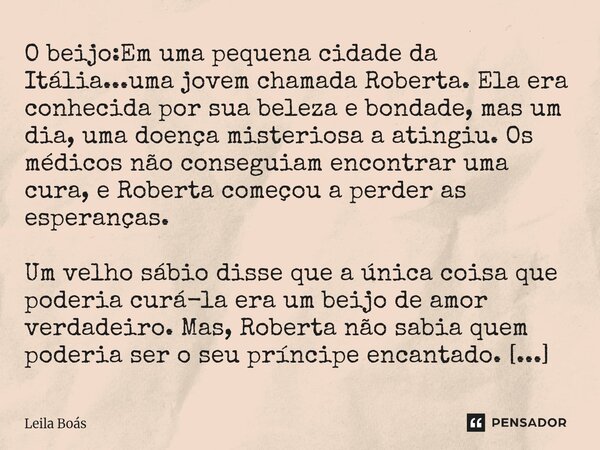 O beijo:Em uma pequena cidade da Itália...uma jovem chamada Roberta. Ela era conhecida por sua beleza e bondade, mas um dia, uma doença misteriosa a atingiu. O... Frase de Leila Boás.