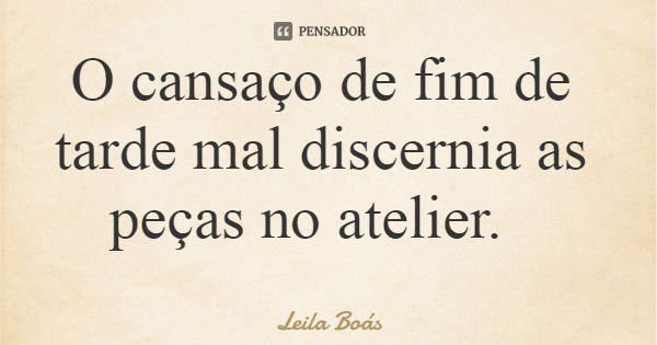 O cansaço de fim de tarde mal discernia as peças no atelier.... Frase de Leila Boás.