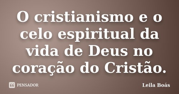 O cristianismo e o celo espiritual da vida de Deus no coração do Cristão.... Frase de Leila Boás.