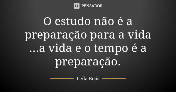 O estudo não é a preparação para a vida ...a vida e o tempo é a preparação.... Frase de Leila Boás.