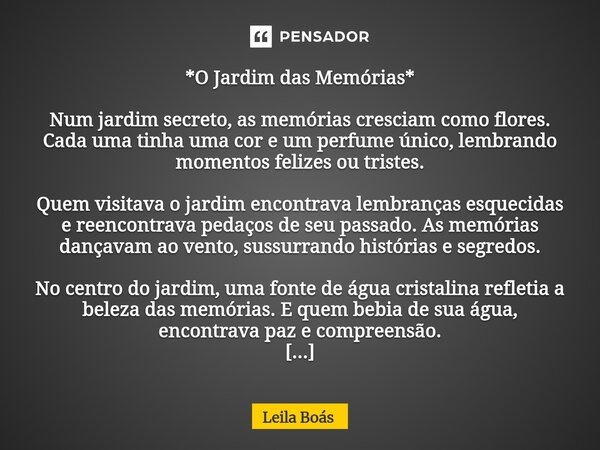 *O Jardim das Memórias* Num jardim secreto, as memórias cresciam como flores. Cada uma tinha uma cor e um perfume único, lembrando momentos felizes ou tristes.... Frase de Leila Boás.
