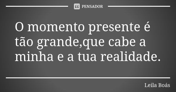 O momento presente é tão grande,que cabe a minha e a tua realidade.... Frase de Leila Boás.