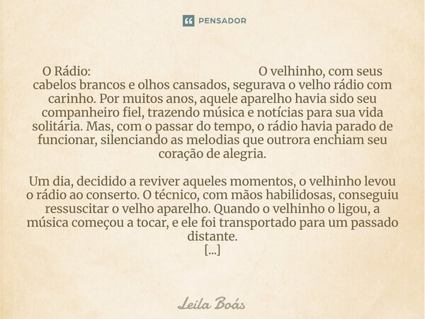 O Rádio: O velhinho, com seus cabelos brancos e olhos cansados, segurava o velho rádio com carinho. Por muitos anos, aquele aparelho havia sido seu companheiro... Frase de Leila Boás.