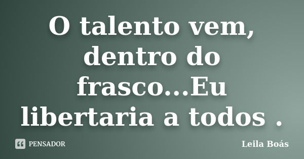 O talento vem, dentro do frasco...Eu libertaria a todos .... Frase de Leila Boás.