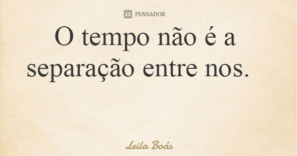 O tempo não é a separação entre nos.... Frase de Leila Boás.