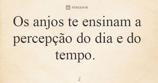 Os anjos te ensinam a percepção do dia e do tempo.... Frase de Leila Boás.