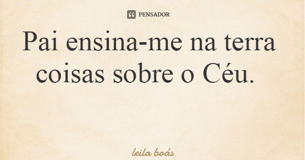 Pai ensina-me na terra coisas sobre o Céu.... Frase de leila boás.