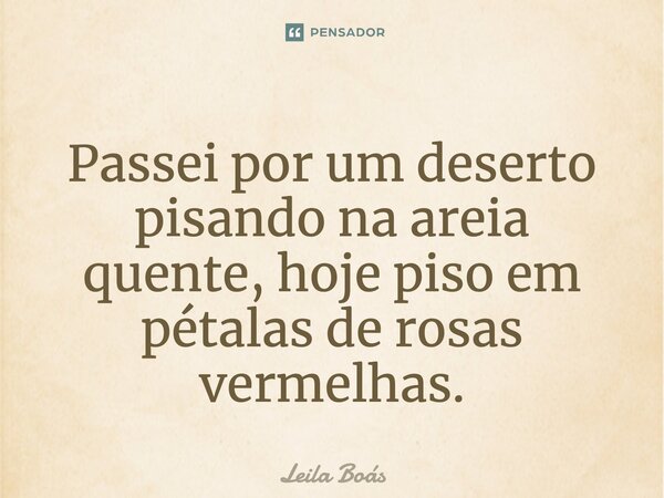 Passei por um deserto pisando na areia quente, hoje piso em pétalas de rosas-vermelhas.... Frase de Leila Boás.