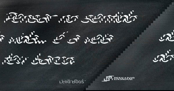 Pensar no sentido da vida... é a vela do teu barco.... Frase de leila boás.