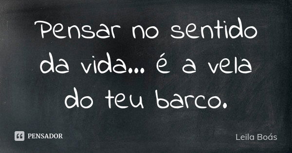 Pensar no sentido da vida... é a vela do teu barco.... Frase de leila boás.