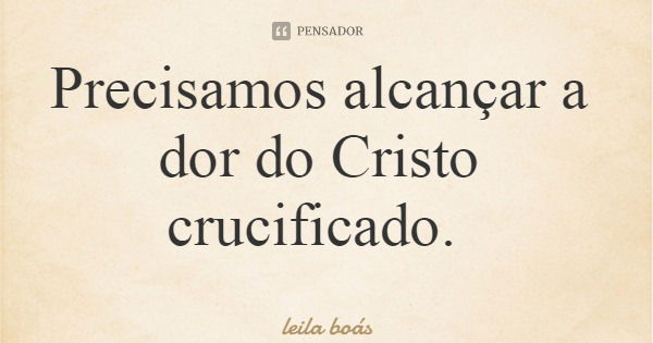 Precisamos alcançar a dor do Cristo crucificado.... Frase de leila boás.