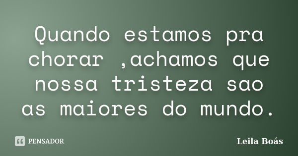 Quando estamos pra chorar ,achamos que nossa tristeza sao as maiores do mundo.... Frase de Leila Boás.