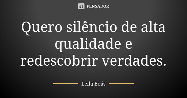 Quero silêncio de alta qualidade e redescobrir verdades.... Frase de Leila Boás.