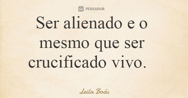 Ser alienado e o mesmo que ser crucificado vivo.... Frase de Leila Boás.