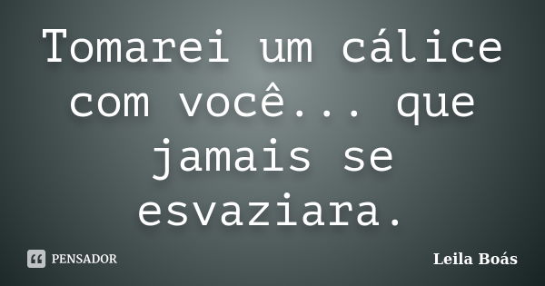 Tomarei um cálice com você... que jamais se esvaziara.... Frase de Leila Boás.