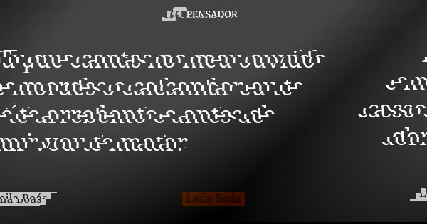 Tu que cantas no meu ouvido e me mordes o calcanhar eu te casso é te arrebento e antes de dormir vou te matar.... Frase de Leila Boás.