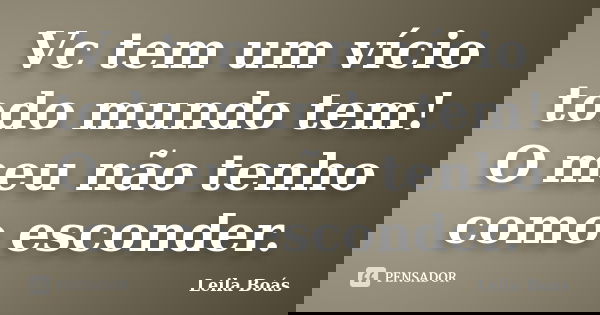 Vc tem um vício todo mundo tem! O meu não tenho como esconder.... Frase de Leila Boás.
