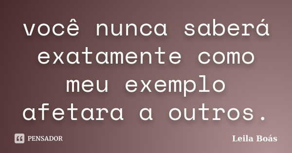 você nunca saberá exatamente como meu exemplo afetara a outros.... Frase de Leila Boás.