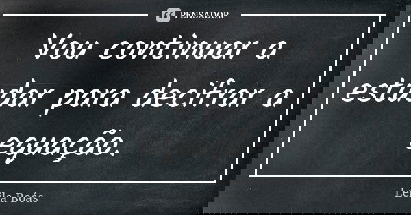 Vou continuar a estudar para decifrar a equação.... Frase de Leila Boás.