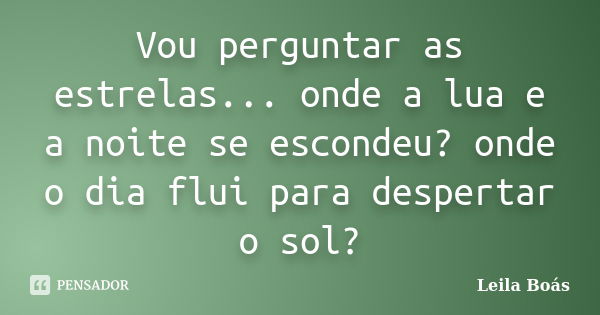 Vou perguntar as estrelas... onde a lua e a noite se escondeu? onde o dia flui para despertar o sol?... Frase de Leila Boás.