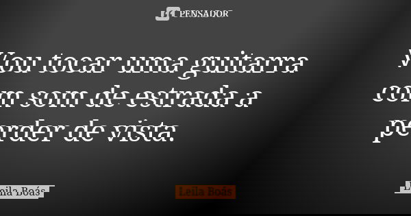 Vou tocar uma guitarra com som de estrada a perder de vista.... Frase de Leila Boás.