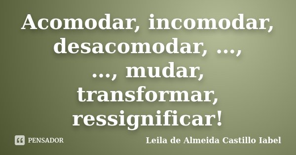 Acomodar, incomodar, desacomodar, …, …, mudar, transformar, ressignificar!... Frase de Leila de Almeida Castillo Iabel.