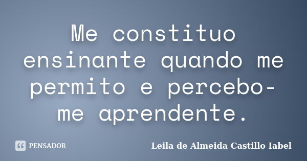 Me constituo ensinante quando me permito e percebo-me aprendente.... Frase de Leila de Almeida castillo Iabel.