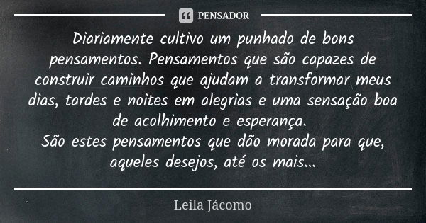 Diariamente cultivo um punhado de bons pensamentos. Pensamentos que são capazes de construir caminhos que ajudam a transformar meus dias, tardes e noites em ale... Frase de Leila Jácomo.