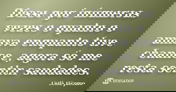 Disse por inúmeras vezes o quanto o amava enquanto tive chance, agora só me resta sentir saudades.... Frase de Leila Jácomo.