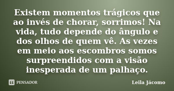 Existem momentos trágicos que ao invés de chorar, sorrimos! Na vida, tudo depende do ângulo e dos olhos de quem vê. As vezes em meio aos escombros somos surpree... Frase de Leila Jácomo.