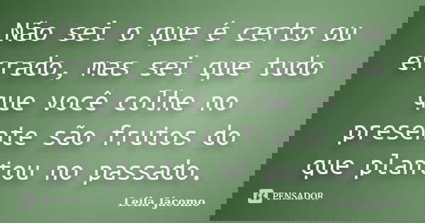 Não sei o que é certo ou errado, mas sei que tudo que você colhe no presente são frutos do que plantou no passado.... Frase de Leila Jácomo.